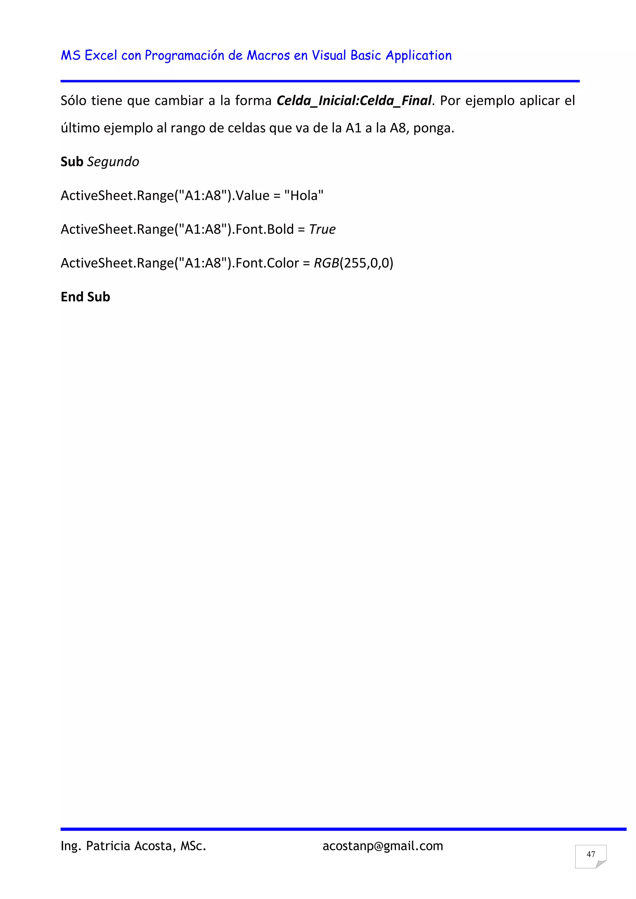 MS Excel con Programación de Macros en Visual Basic Application
Ing. Patricia Acosta, MSc. acostanp@gmail.com
47
Sólo tiene que cambiar a la forma Celda_Inicial:Celda_Final. Por ejemplo aplicar el
último ejemplo al rango de celdas que va de la A1 a la A8, ponga.
Sub Segundo
ActiveSheet.Range("A1:A8").Value = "Hola"
ActiveSheet.Range("A1:A8").Font.Bold = True
ActiveSheet.Range("A1:A8").Font.Color = RGB(255,0,0)
End Sub
 