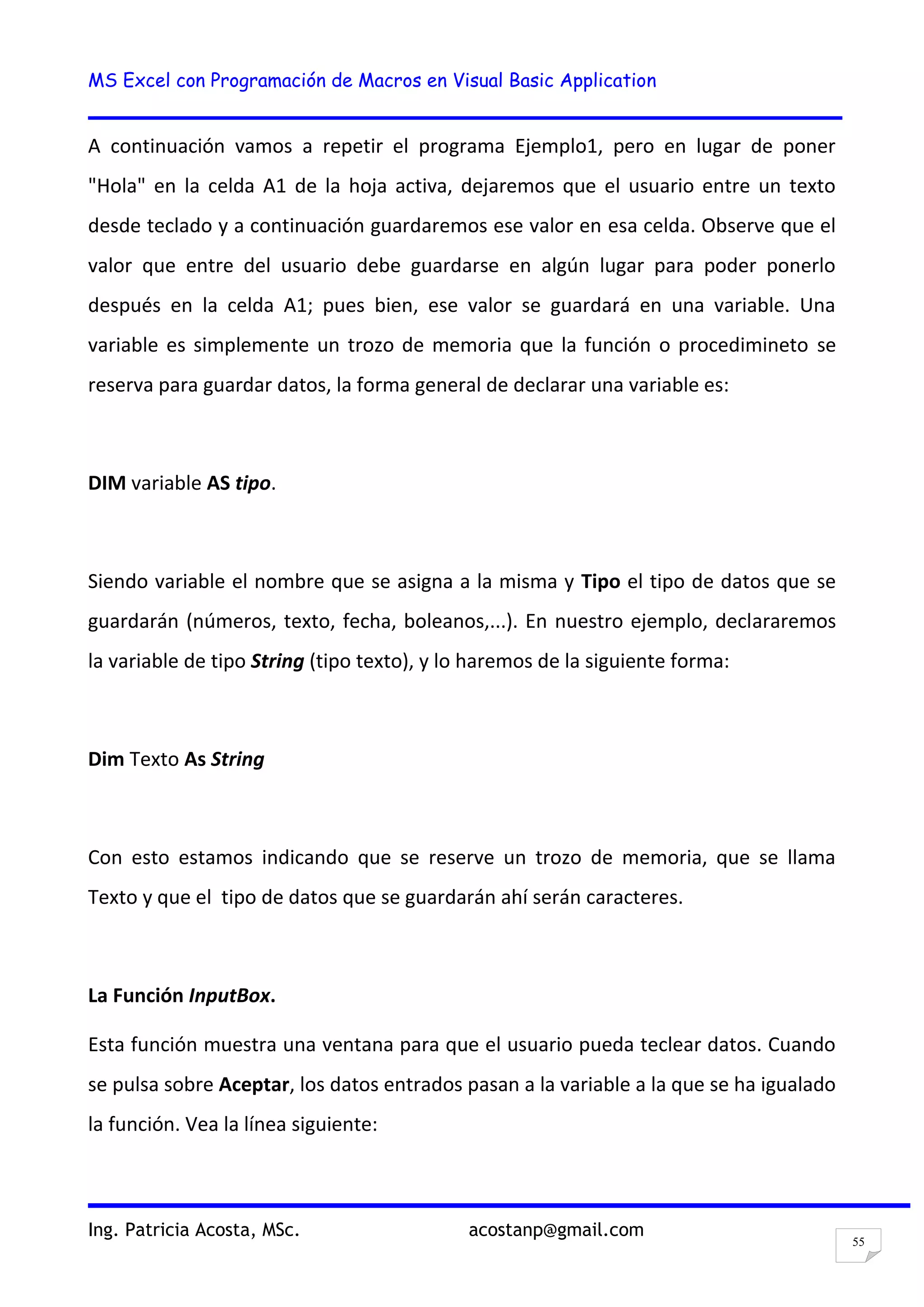 MS Excel con Programación de Macros en Visual Basic Application
Ing. Patricia Acosta, MSc. acostanp@gmail.com
55
A continuación vamos a repetir el programa Ejemplo1, pero en lugar de poner
"Hola" en la celda A1 de la hoja activa, dejaremos que el usuario entre un texto
desde teclado y a continuación guardaremos ese valor en esa celda. Observe que el
valor que entre del usuario debe guardarse en algún lugar para poder ponerlo
después en la celda A1; pues bien, ese valor se guardará en una variable. Una
variable es simplemente un trozo de memoria que la función o procedimineto se
reserva para guardar datos, la forma general de declarar una variable es:
DIM variable AS tipo.
Siendo variable el nombre que se asigna a la misma y Tipo el tipo de datos que se
guardarán (números, texto, fecha, boleanos,...). En nuestro ejemplo, declararemos
la variable de tipo String (tipo texto), y lo haremos de la siguiente forma:
Dim Texto As String
Con esto estamos indicando que se reserve un trozo de memoria, que se llama
Texto y que el tipo de datos que se guardarán ahí serán caracteres.
La Función InputBox.
Esta función muestra una ventana para que el usuario pueda teclear datos. Cuando
se pulsa sobre Aceptar, los datos entrados pasan a la variable a la que se ha igualado
la función. Vea la línea siguiente:
 