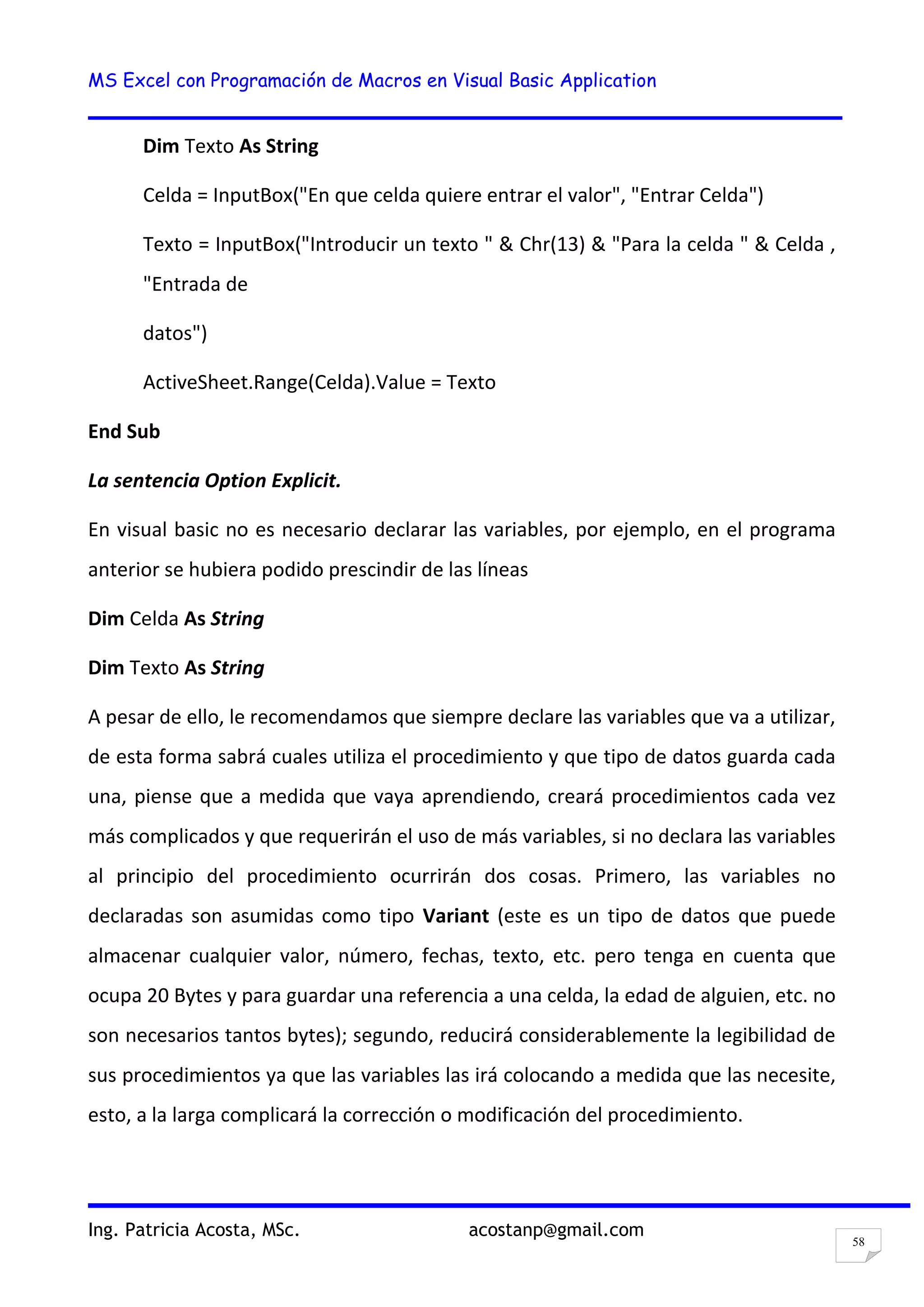 MS Excel con Programación de Macros en Visual Basic Application
Ing. Patricia Acosta, MSc. acostanp@gmail.com
58
Dim Texto As String
Celda = InputBox("En que celda quiere entrar el valor", "Entrar Celda")
Texto = InputBox("Introducir un texto " & Chr(13) & "Para la celda " & Celda ,
"Entrada de
datos")
ActiveSheet.Range(Celda).Value = Texto
End Sub
La sentencia Option Explicit.
En visual basic no es necesario declarar las variables, por ejemplo, en el programa
anterior se hubiera podido prescindir de las líneas
Dim Celda As String
Dim Texto As String
A pesar de ello, le recomendamos que siempre declare las variables que va a utilizar,
de esta forma sabrá cuales utiliza el procedimiento y que tipo de datos guarda cada
una, piense que a medida que vaya aprendiendo, creará procedimientos cada vez
más complicados y que requerirán el uso de más variables, si no declara las variables
al principio del procedimiento ocurrirán dos cosas. Primero, las variables no
declaradas son asumidas como tipo Variant (este es un tipo de datos que puede
almacenar cualquier valor, número, fechas, texto, etc. pero tenga en cuenta que
ocupa 20 Bytes y para guardar una referencia a una celda, la edad de alguien, etc. no
son necesarios tantos bytes); segundo, reducirá considerablemente la legibilidad de
sus procedimientos ya que las variables las irá colocando a medida que las necesite,
esto, a la larga complicará la corrección o modificación del procedimiento.
 