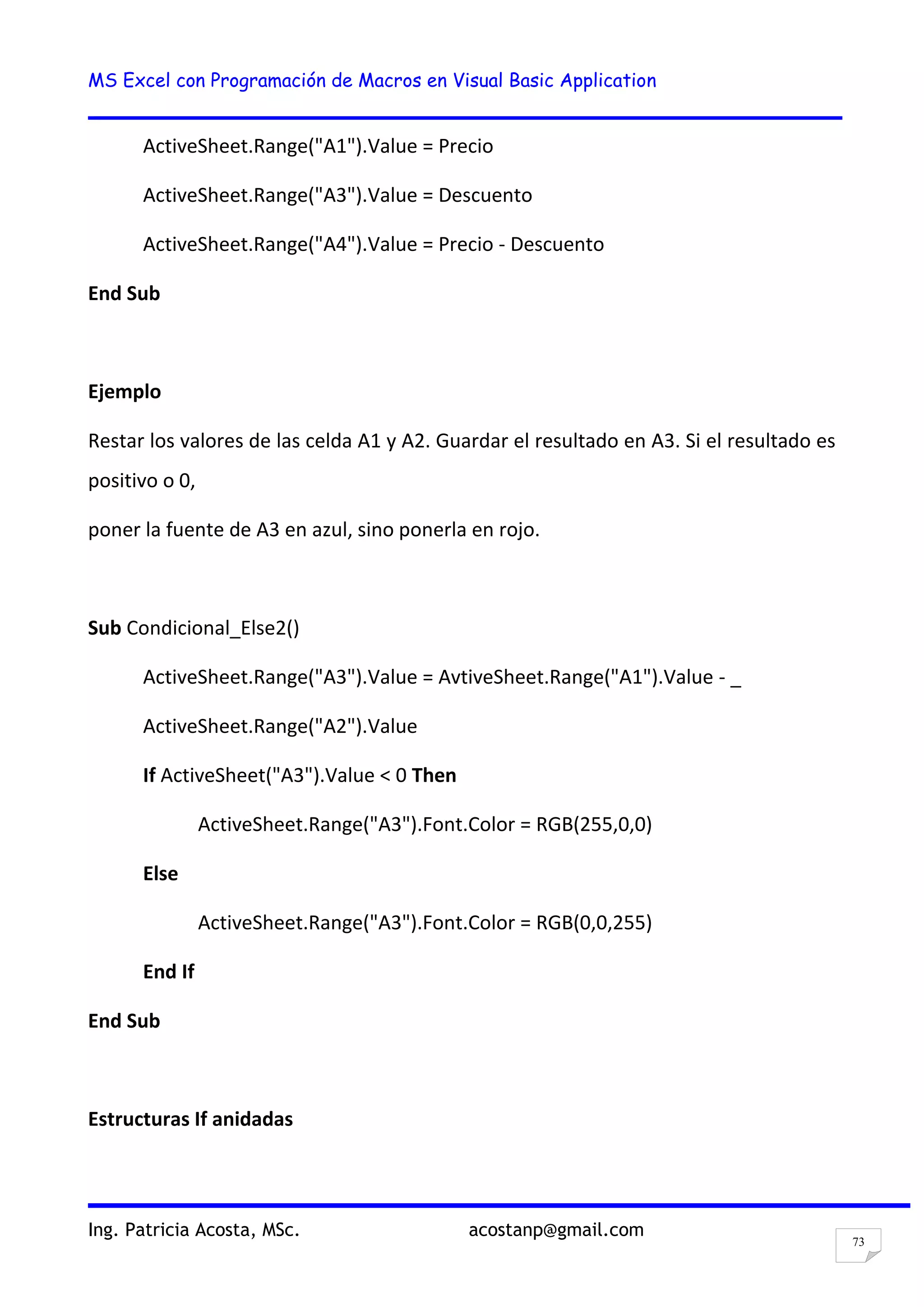 MS Excel con Programación de Macros en Visual Basic Application
Ing. Patricia Acosta, MSc. acostanp@gmail.com
73
ActiveSheet.Range("A1").Value = Precio
ActiveSheet.Range("A3").Value = Descuento
ActiveSheet.Range("A4").Value = Precio - Descuento
End Sub
Ejemplo
Restar los valores de las celda A1 y A2. Guardar el resultado en A3. Si el resultado es
positivo o 0,
poner la fuente de A3 en azul, sino ponerla en rojo.
Sub Condicional_Else2()
ActiveSheet.Range("A3").Value = AvtiveSheet.Range("A1").Value - _
ActiveSheet.Range("A2").Value
If ActiveSheet("A3").Value < 0 Then
ActiveSheet.Range("A3").Font.Color = RGB(255,0,0)
Else
ActiveSheet.Range("A3").Font.Color = RGB(0,0,255)
End If
End Sub
Estructuras If anidadas
 