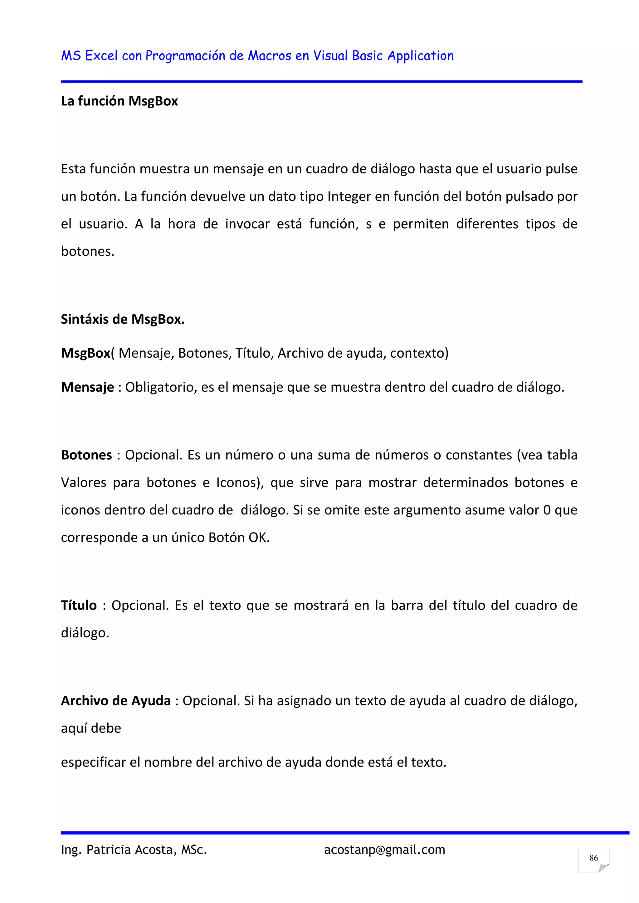MS Excel con Programación de Macros en Visual Basic Application
Ing. Patricia Acosta, MSc. acostanp@gmail.com
86
La función MsgBox
Esta función muestra un mensaje en un cuadro de diálogo hasta que el usuario pulse
un botón. La función devuelve un dato tipo Integer en función del botón pulsado por
el usuario. A la hora de invocar está función, s e permiten diferentes tipos de
botones.
Sintáxis de MsgBox.
MsgBox( Mensaje, Botones, Título, Archivo de ayuda, contexto)
Mensaje : Obligatorio, es el mensaje que se muestra dentro del cuadro de diálogo.
Botones : Opcional. Es un número o una suma de números o constantes (vea tabla
Valores para botones e Iconos), que sirve para mostrar determinados botones e
iconos dentro del cuadro de diálogo. Si se omite este argumento asume valor 0 que
corresponde a un único Botón OK.
Título : Opcional. Es el texto que se mostrará en la barra del título del cuadro de
diálogo.
Archivo de Ayuda : Opcional. Si ha asignado un texto de ayuda al cuadro de diálogo,
aquí debe
especificar el nombre del archivo de ayuda donde está el texto.
 
