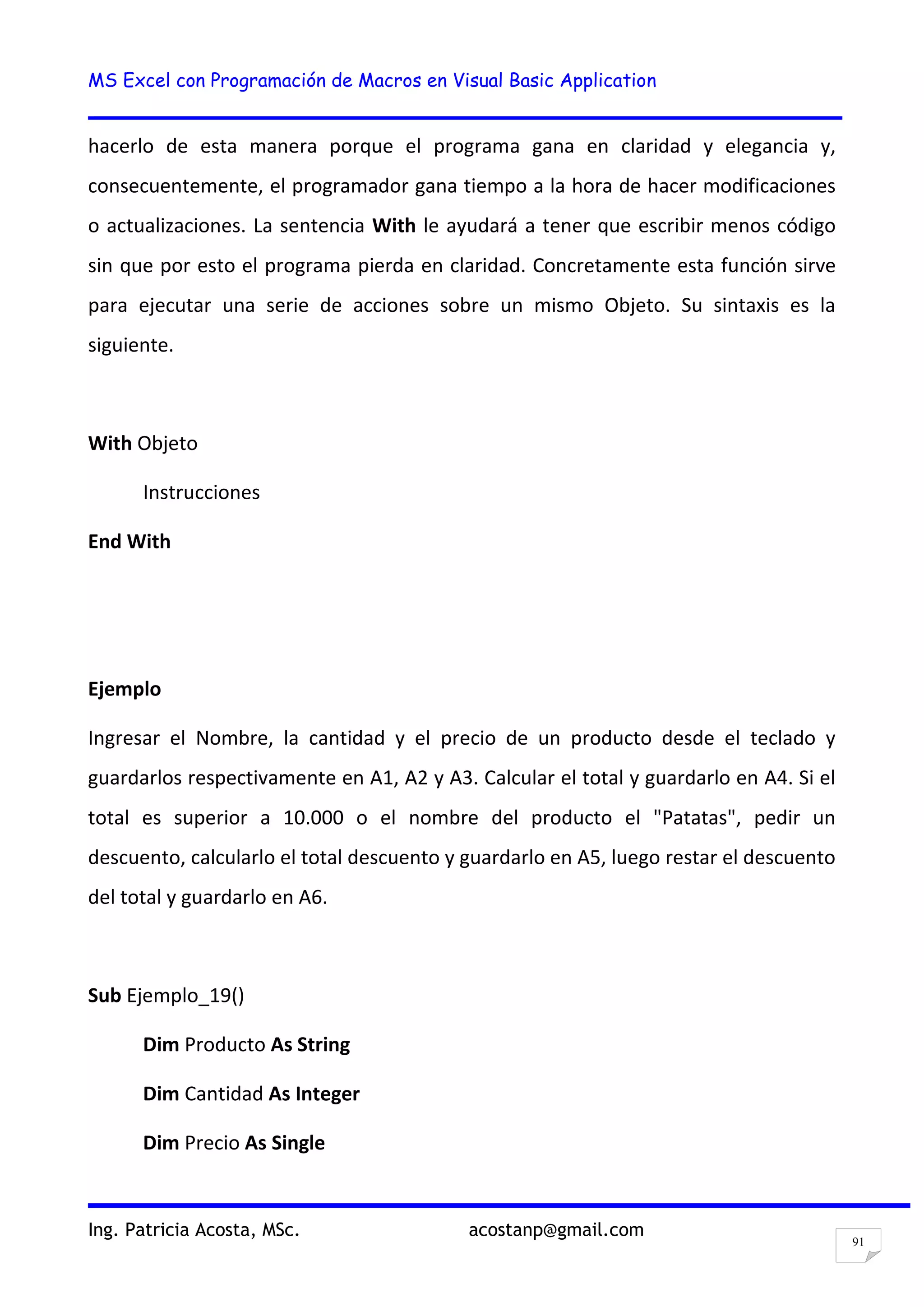 MS Excel con Programación de Macros en Visual Basic Application
Ing. Patricia Acosta, MSc. acostanp@gmail.com
91
hacerlo de esta manera porque el programa gana en claridad y elegancia y,
consecuentemente, el programador gana tiempo a la hora de hacer modificaciones
o actualizaciones. La sentencia With le ayudará a tener que escribir menos código
sin que por esto el programa pierda en claridad. Concretamente esta función sirve
para ejecutar una serie de acciones sobre un mismo Objeto. Su sintaxis es la
siguiente.
With Objeto
Instrucciones
End With
Ejemplo
Ingresar el Nombre, la cantidad y el precio de un producto desde el teclado y
guardarlos respectivamente en A1, A2 y A3. Calcular el total y guardarlo en A4. Si el
total es superior a 10.000 o el nombre del producto el "Patatas", pedir un
descuento, calcularlo el total descuento y guardarlo en A5, luego restar el descuento
del total y guardarlo en A6.
Sub Ejemplo_19()
Dim Producto As String
Dim Cantidad As Integer
Dim Precio As Single
 