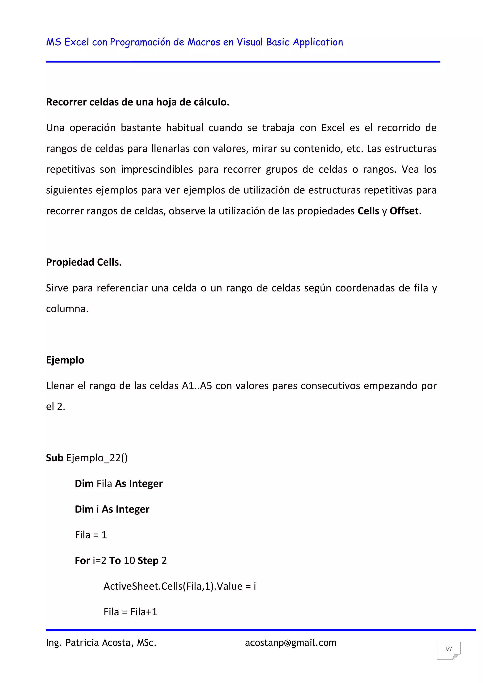 MS Excel con Programación de Macros en Visual Basic Application
Ing. Patricia Acosta, MSc. acostanp@gmail.com
97
Recorrer celdas de una hoja de cálculo.
Una operación bastante habitual cuando se trabaja con Excel es el recorrido de
rangos de celdas para llenarlas con valores, mirar su contenido, etc. Las estructuras
repetitivas son imprescindibles para recorrer grupos de celdas o rangos. Vea los
siguientes ejemplos para ver ejemplos de utilización de estructuras repetitivas para
recorrer rangos de celdas, observe la utilización de las propiedades Cells y Offset.
Propiedad Cells.
Sirve para referenciar una celda o un rango de celdas según coordenadas de fila y
columna.
Ejemplo
Llenar el rango de las celdas A1..A5 con valores pares consecutivos empezando por
el 2.
Sub Ejemplo_22()
Dim Fila As Integer
Dim i As Integer
Fila = 1
For i=2 To 10 Step 2
ActiveSheet.Cells(Fila,1).Value = i
Fila = Fila+1
 