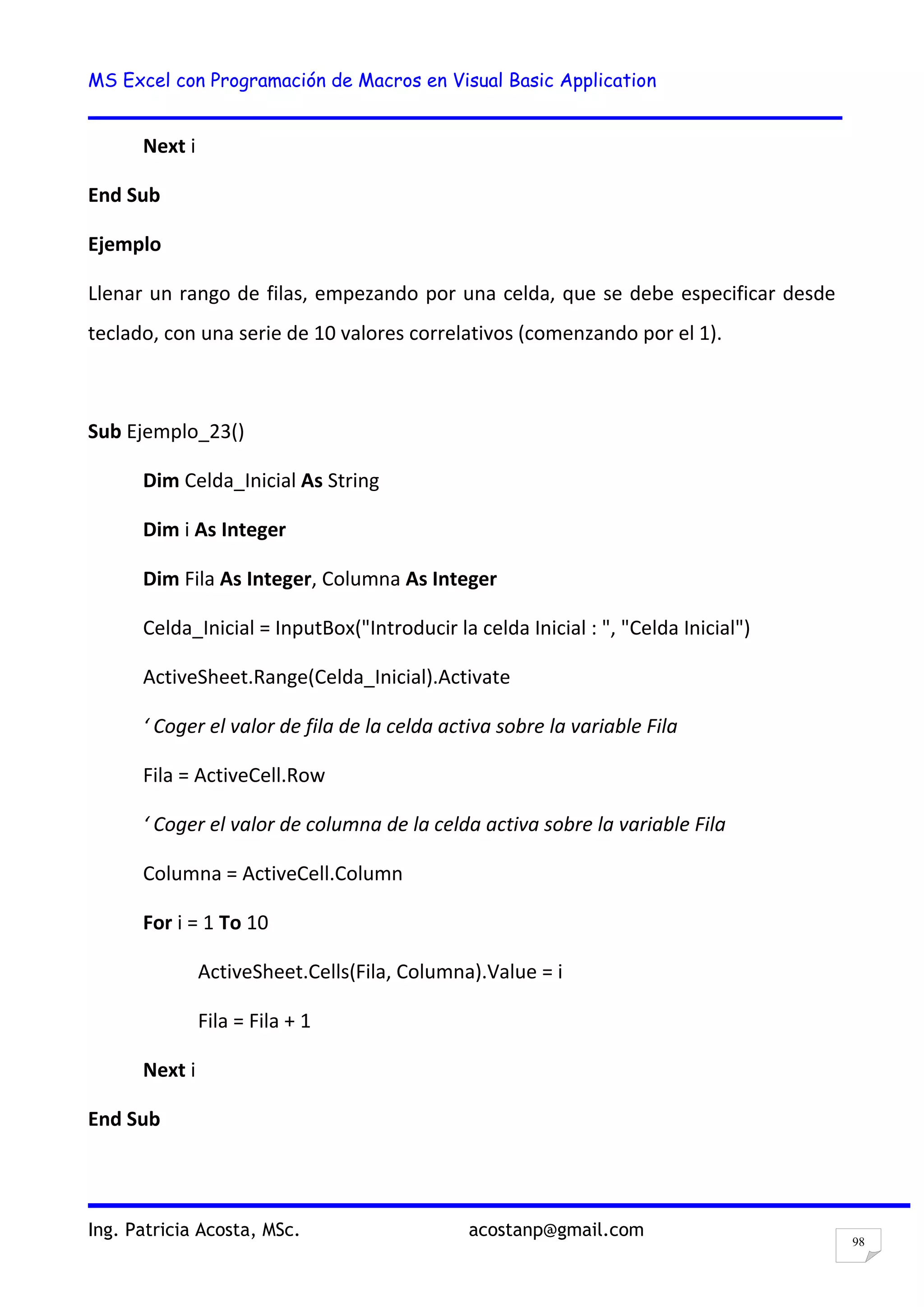 MS Excel con Programación de Macros en Visual Basic Application
Ing. Patricia Acosta, MSc. acostanp@gmail.com
98
Next i
End Sub
Ejemplo
Llenar un rango de filas, empezando por una celda, que se debe especificar desde
teclado, con una serie de 10 valores correlativos (comenzando por el 1).
Sub Ejemplo_23()
Dim Celda_Inicial As String
Dim i As Integer
Dim Fila As Integer, Columna As Integer
Celda_Inicial = InputBox("Introducir la celda Inicial : ", "Celda Inicial")
ActiveSheet.Range(Celda_Inicial).Activate
‘ Coger el valor de fila de la celda activa sobre la variable Fila
Fila = ActiveCell.Row
‘ Coger el valor de columna de la celda activa sobre la variable Fila
Columna = ActiveCell.Column
For i = 1 To 10
ActiveSheet.Cells(Fila, Columna).Value = i
Fila = Fila + 1
Next i
End Sub
 