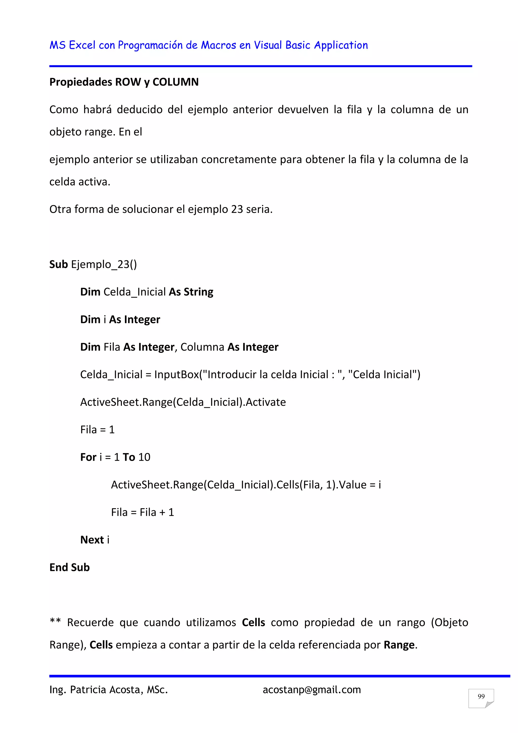 MS Excel con Programación de Macros en Visual Basic Application
Ing. Patricia Acosta, MSc. acostanp@gmail.com
99
Propiedades ROW y COLUMN
Como habrá deducido del ejemplo anterior devuelven la fila y la columna de un
objeto range. En el
ejemplo anterior se utilizaban concretamente para obtener la fila y la columna de la
celda activa.
Otra forma de solucionar el ejemplo 23 seria.
Sub Ejemplo_23()
Dim Celda_Inicial As String
Dim i As Integer
Dim Fila As Integer, Columna As Integer
Celda_Inicial = InputBox("Introducir la celda Inicial : ", "Celda Inicial")
ActiveSheet.Range(Celda_Inicial).Activate
Fila = 1
For i = 1 To 10
ActiveSheet.Range(Celda_Inicial).Cells(Fila, 1).Value = i
Fila = Fila + 1
Next i
End Sub
** Recuerde que cuando utilizamos Cells como propiedad de un rango (Objeto
Range), Cells empieza a contar a partir de la celda referenciada por Range.
 