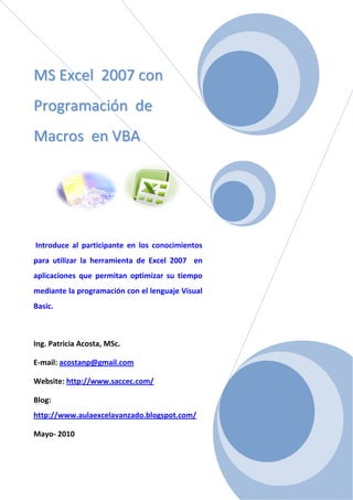 MMSS EExxcceell 22000077 ccoonn
PPrrooggrraammaacciióónn ddee
MMaaccrrooss eenn VVBBAA
Introduce al participante en los conocimientos
para utilizar la herramienta de Excel 2007 en
aplicaciones que permitan optimizar su tiempo
mediante la programación con el lenguaje Visual
Basic.
Ing. Patricia Acosta, MSc.
E-mail: acostanp@gmail.com
Website: http://www.saccec.com/
Blog:
http://www.aulaexcelavanzado.blogspot.com/
Mayo- 2010
 