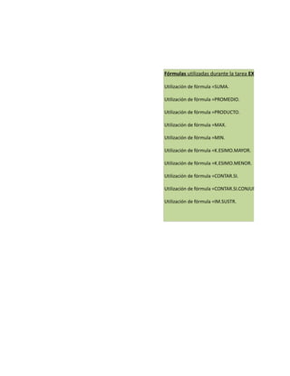 Fórmulas utilizadas durante la tarea EXCEL:

Utilización de fórmula =SUMA.

Utilización de fórmula =PROMEDIO.

Utilización de fórmula =PRODUCTO.

Utilización de fórmula =MAX.

Utilización de fórmula =MIN.

Utilización de fórmula =K.ESIMO.MAYOR.

Utilización de fórmula =K.ESIMO.MENOR.

Utilización de fórmula =CONTAR.SI.

Utilización de fórmula =CONTAR.SI.CONJUNTO.

Utilización de fórmula =IM.SUSTR.
 