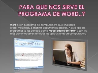 Word es un programa de computadora que sirve para
crear, modificar, e imprimir documentos escritos. A este tipo de
programas se los conoce como Procesadores de Texto, y son los
más comunes de entre todas las aplicaciones de computadora
 