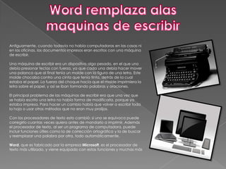 Antiguamente, cuando todavía no había computadoras en las casas ni
en las oficinas, los documentos impresos eran escritos con una máquina
de escribir.

Una máquina de escribir era un dispositivo algo pesado, en el que uno
debía presionar teclas con fuerza, ya que cada una debía hacer mover
una palanca que al final tenía un molde con la figura de una letra. Este
molde chocaba contra una cinta que tenía tinta, detrás de la cual
estaba el papel. La fuerza del choque hacía que el molde imprimiera la
letra sobre el papel, y así se iban formando palabras y oraciones.

El principal problema de las máquinas de escribir era que una vez que
se había escrito una letra no había forma de modificarla, porque ya
estaba impresa. Para hacer un cambio había que volver a escribir toda
la hoja o usar otros métodos que no eran muy prolijos.

Con los procesadores de texto esto cambió: si uno se equivoca puede
corregirlo cuantas veces quiera antes de mandarlo a imprimir. Además
el procesador de texto, al ser un programa de computadora, puede
incluir funciones útiles como la de corrección ortográfica y la de buscar
y reemplazar una palabra por otra, todo automáticamente.

Word, que es fabricado por la empresa Microsoft, es el procesador de
texto más utilizado, y viene equipado con estas funciones y muchas más
 