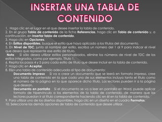 1. Haga clic en el lugar en el que desee insertar la tabla de contenido.
2. En el grupo Tabla de contenido de la ficha Referencias, haga clic en Tabla de contenido y, a
continuación, en Insertar tabla de contenido.
3. Haga clic en Opciones.
4. En Estilos disponibles, busque el estilo que haya aplicado a los títulos del documento.
5. En Nivel de TDC, junto al nombre del estilo, escriba un número del 1 al 9 para indicar el nivel
que desea que represente ese estilo de título.
 Nota      Si sólo desea utilizar estilos personalizados, elimine los números de nivel de TDC de los
estilos integrados, como por ejemplo, Título 1.
6. Repita los pasos 4 y 5 para cada estilo de título que desee incluir en la tabla de contenido.
7. Haga clic en Aceptar.
8. Elija una tabla de contenido adecuada al tipo de documento:
       Documento impreso Si va a crear un documento que se leerá en formato impreso, cree
       una tabla de contenido en la que cada uno de sus elementos incluya tanto el título como
       el número de la página en la que aparece dicho título. Los lectores pueden ir a la página
       que desean.
       Documento en pantalla Si el documento se va a leer en pantalla en Word, puede aplicar
       formato de hipervínculo a los elementos de la tabla de contenido, de manera que los
       lectores puedan ir al título correspondiente haciendo clic en él en la tabla de contenido.
9. Para utilizar uno de los diseños disponibles, haga clic en un diseño en el cuadro Formatos.
10. Seleccione las demás opciones de tabla de contenido que desee utilizar.
 