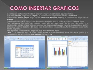 Es posible que parte del contenido de este tema no pueda aplicarse a algunos idiomas.
En el menú Insertar, haga clic en Objeto y, a continuación, haga clic en la ficha Crear nuevo.
En el cuadro Tipo de objeto, haga clic en Gráfico de Microsoft Graph y, a continuación, haga clic en
Aceptar.
Graph mostrará un gráfico y los datos de muestra asociados en una tabla denominada hoja de datos.
Para reemplazar los datos de muestra, haga clic en una celda de la hoja de datos y, a
continuación, escriba el texto o los números nuevos. Si es necesario puede importar datos desde un archivo
de texto, un archivo de Lotus 1-2-3 o una hoja de cálculo de Microsoft Excel. También puede copiar datos
de otro programa.
Para regresar a Microsoft Word, haga clic en el documento de Word.
 Nota       Si cierra la hoja de datos, podrá volver a abrirla haciendo doble clic en el gráfico y, a
continuación, haciendo clic en Hoja de datos del menú Ver.
 