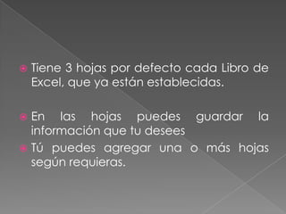    Tiene 3 hojas por defecto cada Libro de
    Excel, que ya están establecidas.

 En las hojas puedes guardar la
  información que tu desees
 Tú puedes agregar una o más hojas
  según requieras.
 