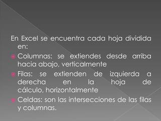 En Excel se encuentra cada hoja dividida
  en:
 Columnas: se extiendes desde arriba
  hacia abajo, verticalmente
 Filas: se extienden de izquierda a
  derecha        en      la    hoja       de
  cálculo, horizontalmente
 Celdas: son las intersecciones de las filas
  y columnas.
 