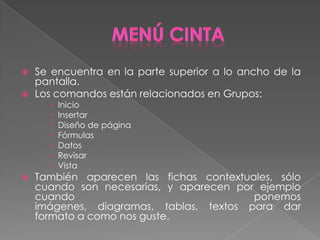    Se encuentra en la parte superior a lo ancho de la
    pantalla.
   Los comandos están relacionados en Grupos:
         Inicio
         Insertar
         Diseño de página
         Fórmulas
         Datos
         Revisar
         Vista
   También aparecen las fichas contextuales, sólo
    cuando son necesarias, y aparecen por ejemplo
    cuando                               ponemos
    imágenes, diagramas, tablas, textos para dar
    formato a como nos guste.
 