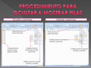 Ocultar columnas                                       Mostrar columnas



      2.De clic en el                            1.Dar clic en el
      menú formato                               menú formato


                                                    3.Seleccione el comando
                                                    mostrar columnas



1.seleccione la            4.Seleccione el                                    2. Seleccione la opción
columna que               comando ocultar                                         ocultar y mostrar
desea ocultar                 columnas




                        3.Seleccione la opción
                           ocultar y mostrar
 