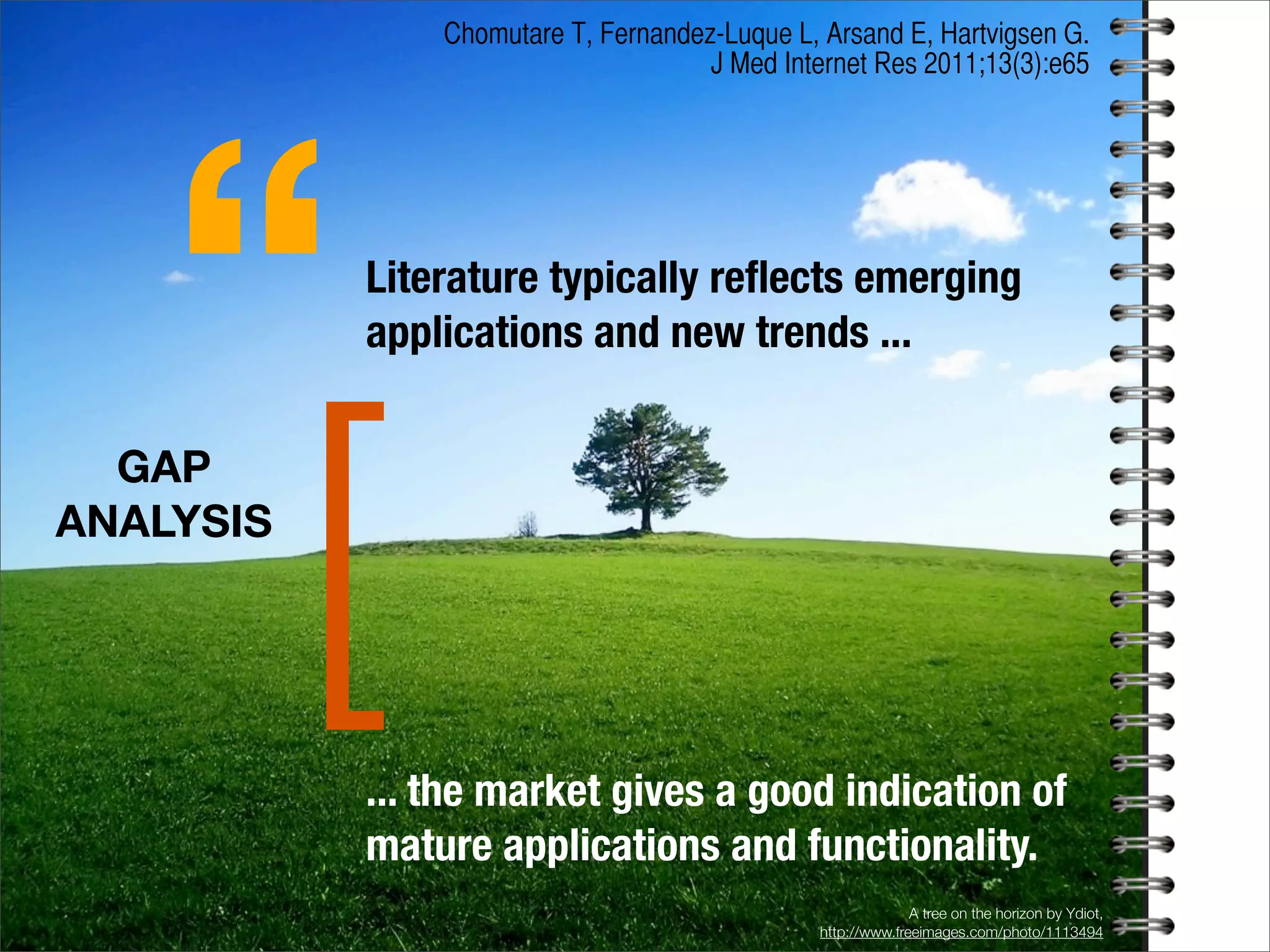 A tree on the horizon by Ydiot,
http://www.freeimages.com/photo/1113494
GAP
ANALYSIS
[
Literature typically reﬂects emerging
applications and new trends ...
“
... the market gives a good indication of
mature applications and functionality.
Chomutare T, Fernandez-Luque L, Arsand E, Hartvigsen G.
J Med Internet Res 2011;13(3):e65
 