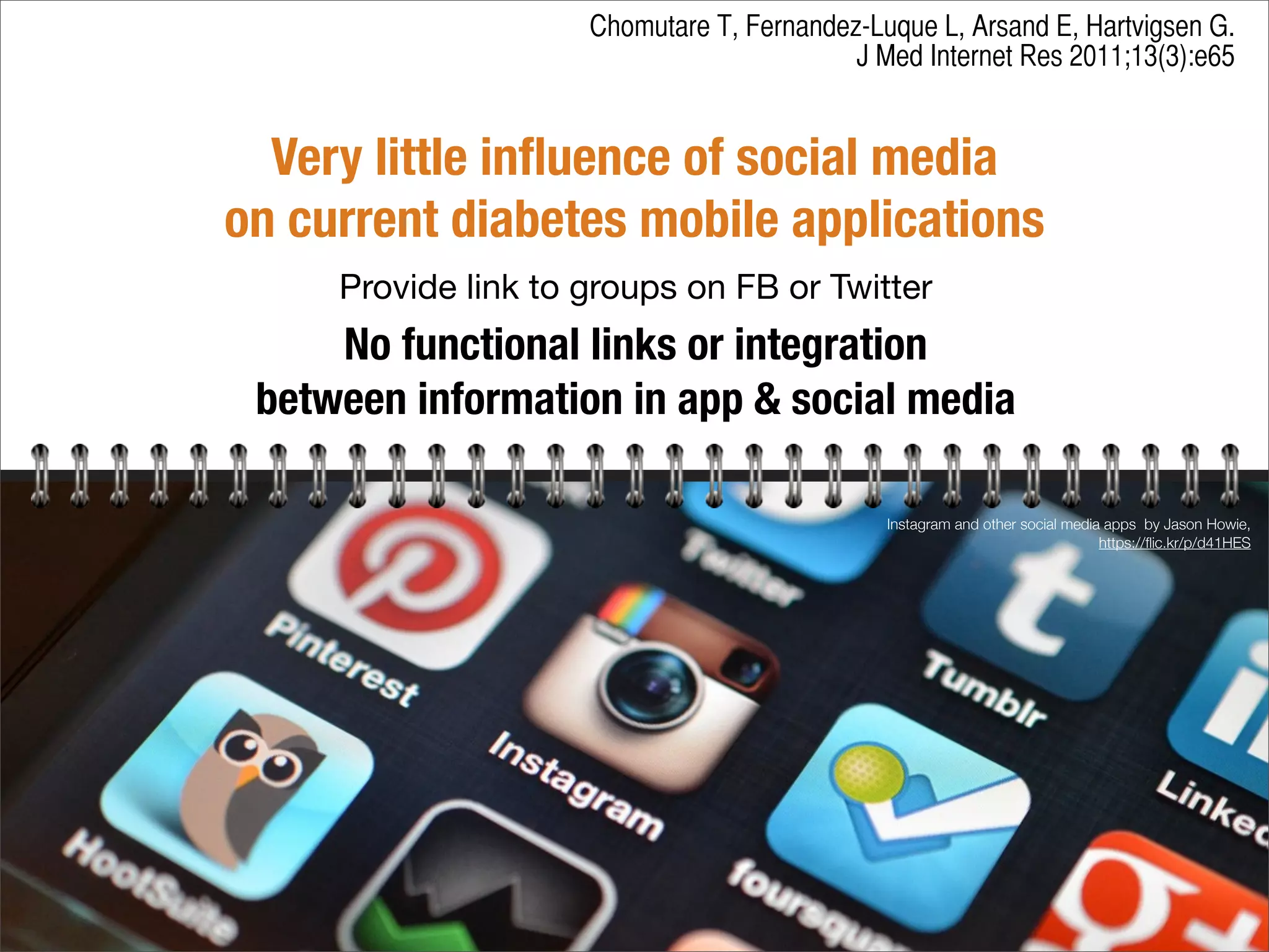 Very little inﬂuence of social media
on current diabetes mobile applications
Provide link to groups on FB or Twitter
No functional links or integration
between information in app & social media
Instagram and other social media apps by Jason Howie,
https://ﬂic.kr/p/d41HES
Chomutare T, Fernandez-Luque L, Arsand E, Hartvigsen G.
J Med Internet Res 2011;13(3):e65
 