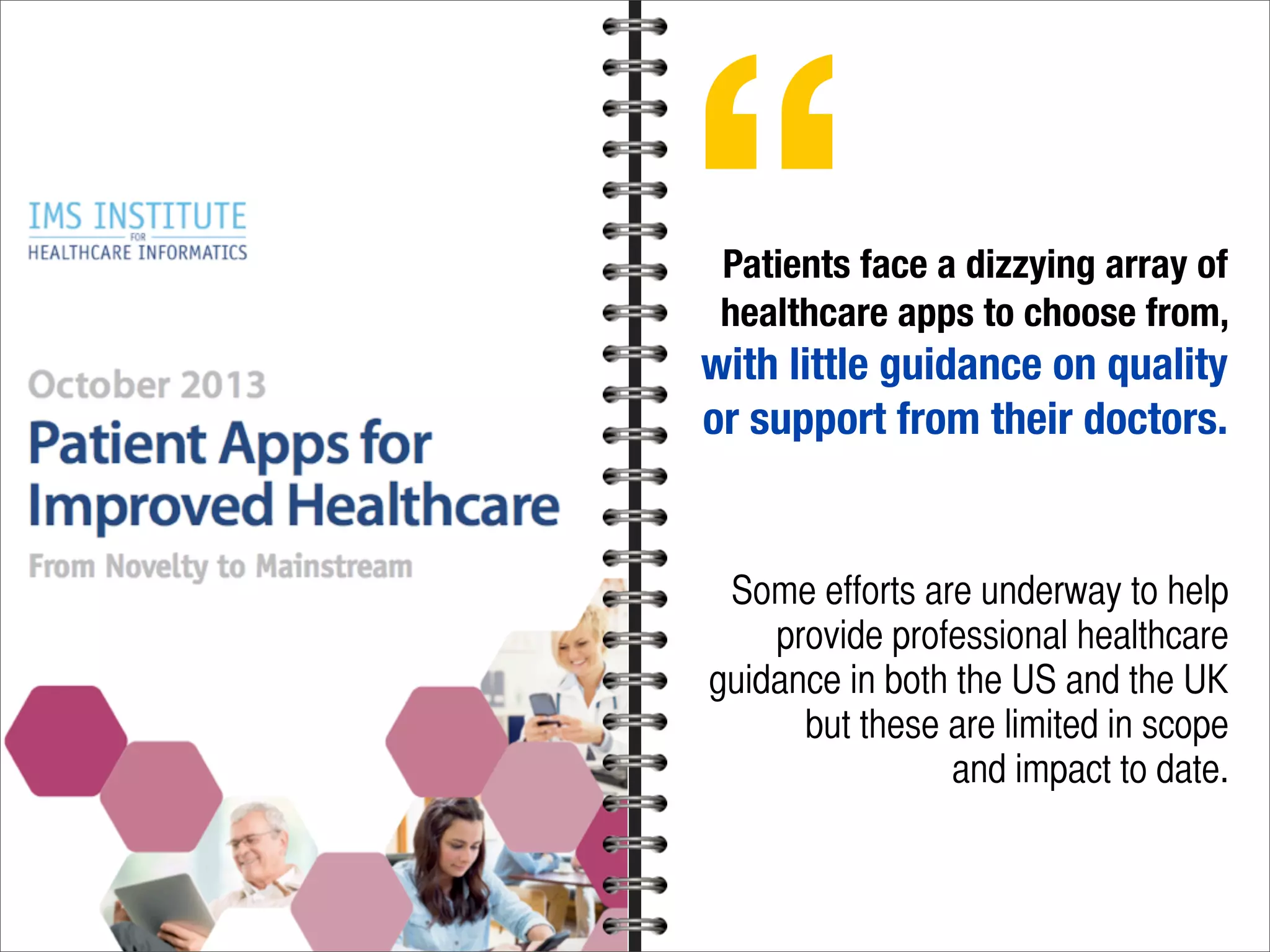 Patients face a dizzying array of
healthcare apps to choose from,
with little guidance on quality
or support from their doctors.
Some efforts are underway to help
provide professional healthcare
guidance in both the US and the UK
but these are limited in scope
and impact to date.
“
 