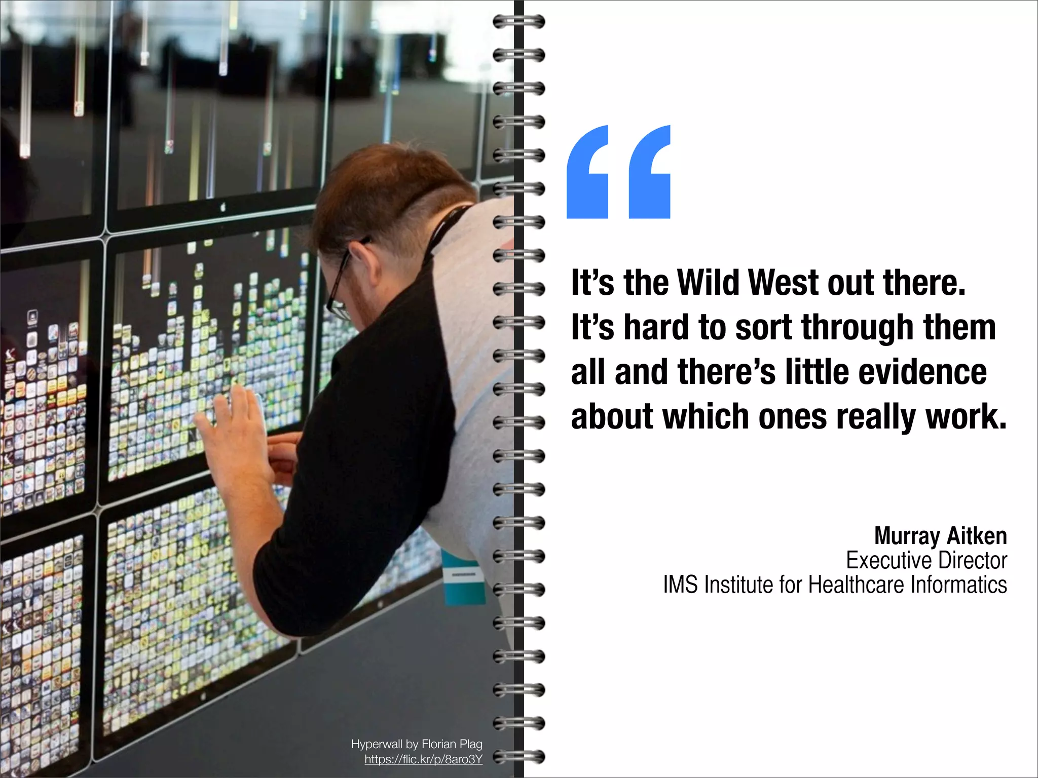 Hyperwall by Florian Plag
https://ﬂic.kr/p/8aro3Y
It’s the Wild West out there.
It’s hard to sort through them
all and there’s little evidence
about which ones really work.
Murray Aitken
Executive Director
IMS Institute for Healthcare Informatics
“
 