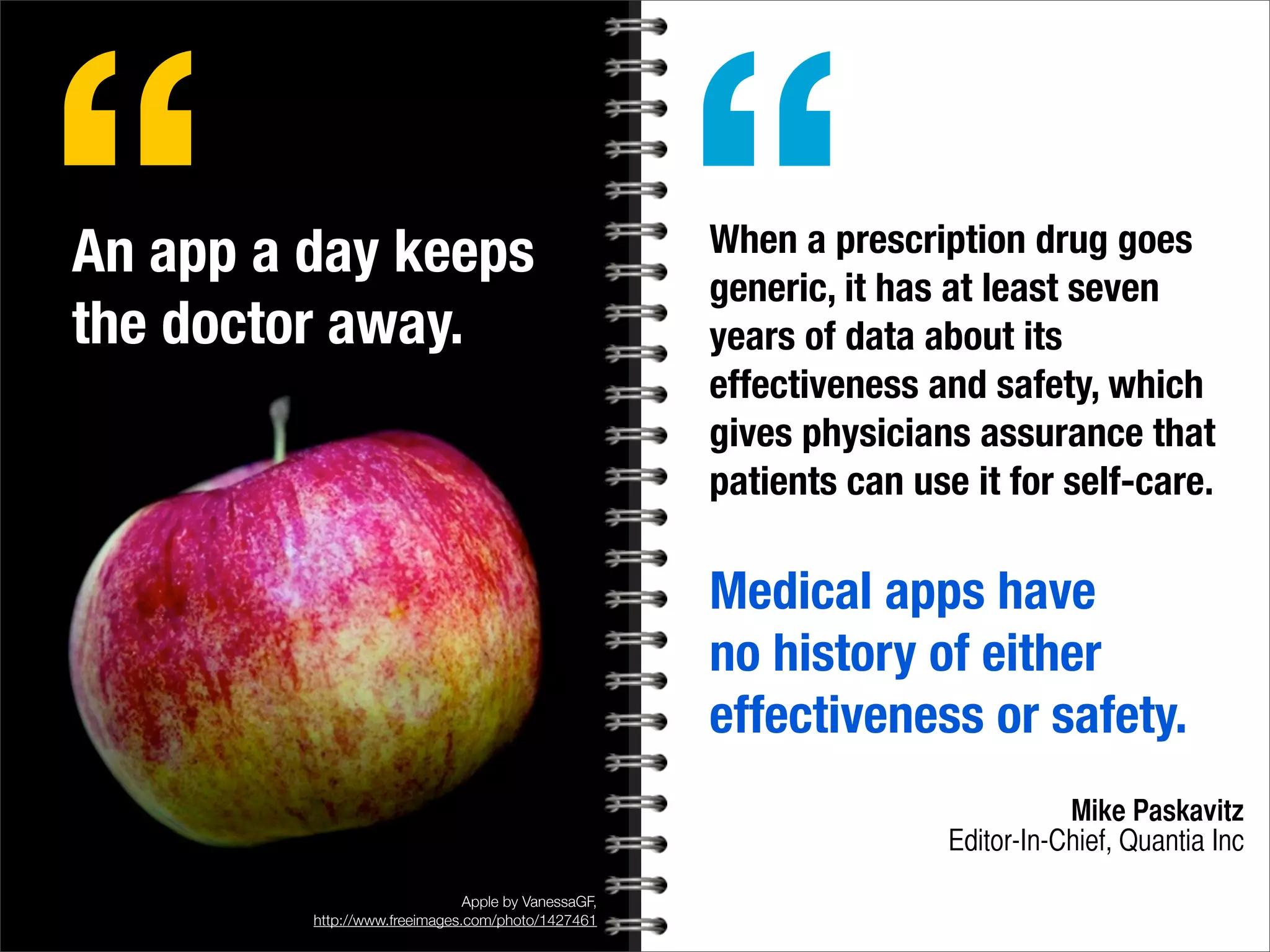 Apple by VanessaGF,
http://www.freeimages.com/photo/1427461
An app a day keeps
the doctor away.
“ When a prescription drug goes
generic, it has at least seven
years of data about its
effectiveness and safety, which
gives physicians assurance that
patients can use it for self-care.
Medical apps have
no history of either
effectiveness or safety.
Mike Paskavitz
Editor-In-Chief, Quantia Inc
“
 