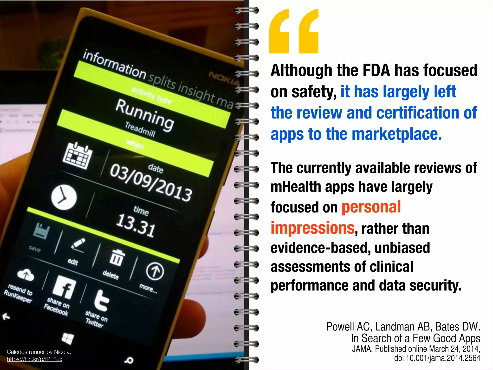 Caledos runner by Nicola,
https://ﬂic.kr/p/fP18Jx
Although the FDA has focused
on safety, it has largely left
the review and certiﬁcation of
apps to the marketplace.
The currently available reviews of
mHealth apps have largely
focused on personal
impressions, rather than
evidence-based, unbiased
assessments of clinical
performance and data security.
Powell AC, Landman AB, Bates DW.
In Search of a Few Good Apps
JAMA. Published online March 24, 2014,
doi:10.001/jama.2014.2564
“
 
