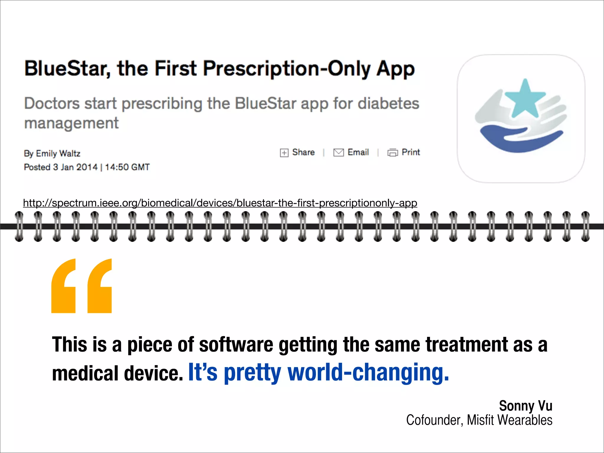 http://spectrum.ieee.org/biomedical/devices/bluestar-the-ﬁrst-prescriptiononly-app
This is a piece of software getting the same treatment as a
medical device. It’s pretty world-changing.
Sonny Vu
Cofounder, Misfit Wearables
“
 