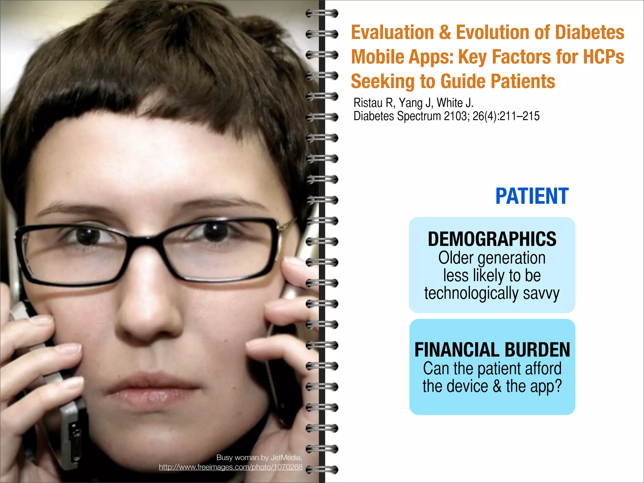 Evaluation & Evolution of Diabetes
Mobile Apps: Key Factors for HCPs
Seeking to Guide Patients
Ristau R, Yang J, White J.
Diabetes Spectrum 2103; 26(4):211–215
PATIENT
DEMOGRAPHICS
Older generation
less likely to be
technologically savvy
FINANCIAL BURDEN
Can the patient afford
the device & the app?
Busy woman by JetMedia,
http://www.freeimages.com/photo/1070268
 