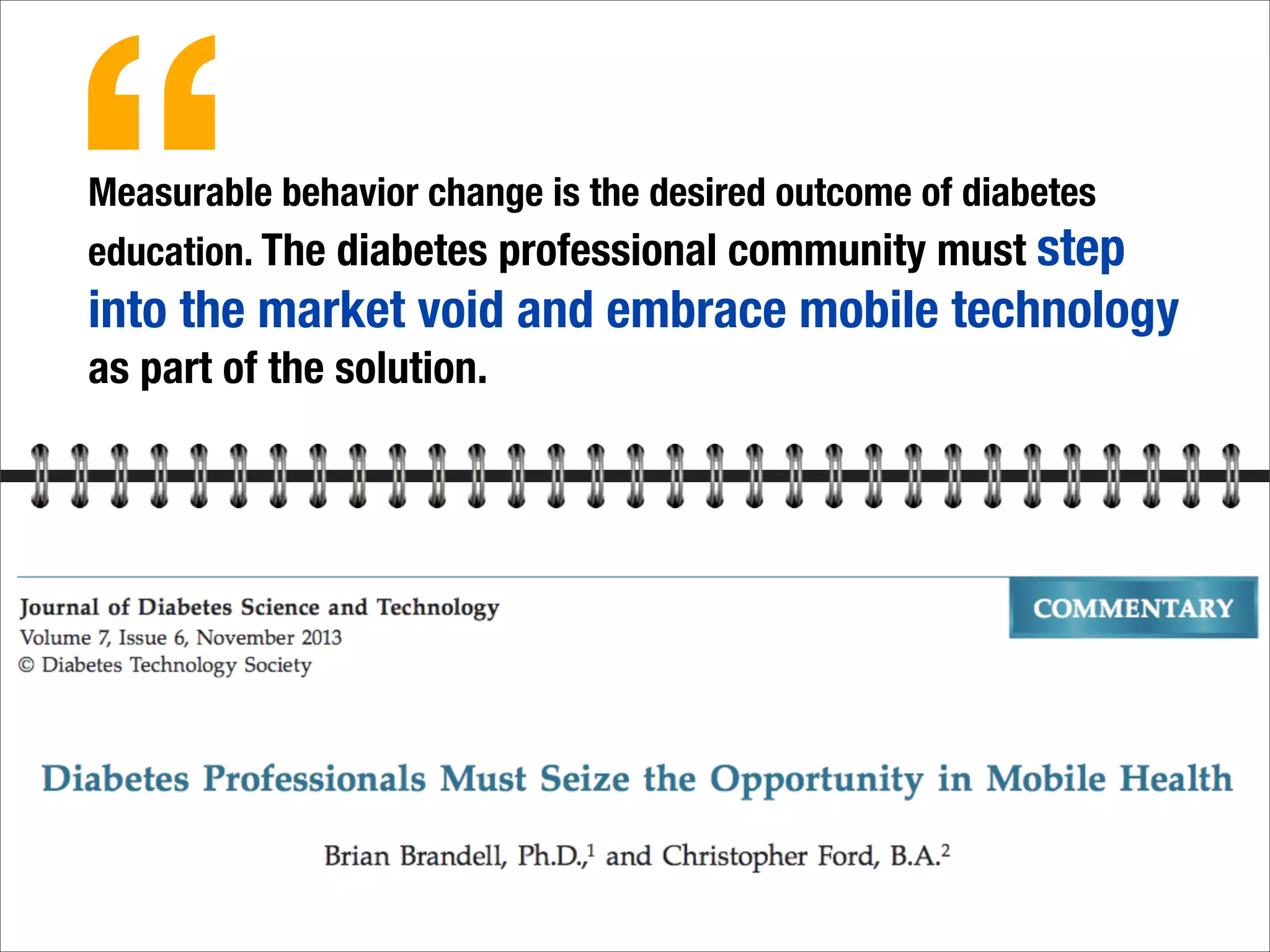Measurable behavior change is the desired outcome of diabetes
education. The diabetes professional community must step
into the market void and embrace mobile technology
as part of the solution.
“
 