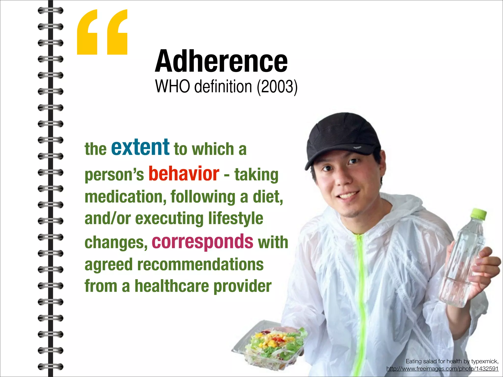 Eating salad for health by typexmick,
http://www.freeimages.com/photo/1432591
“Adherence
WHO definition (2003)
the extent to which a
person’s behavior - taking
medication, following a diet,
and/or executing lifestyle
changes, corresponds with
agreed recommendations
from a healthcare provider
 