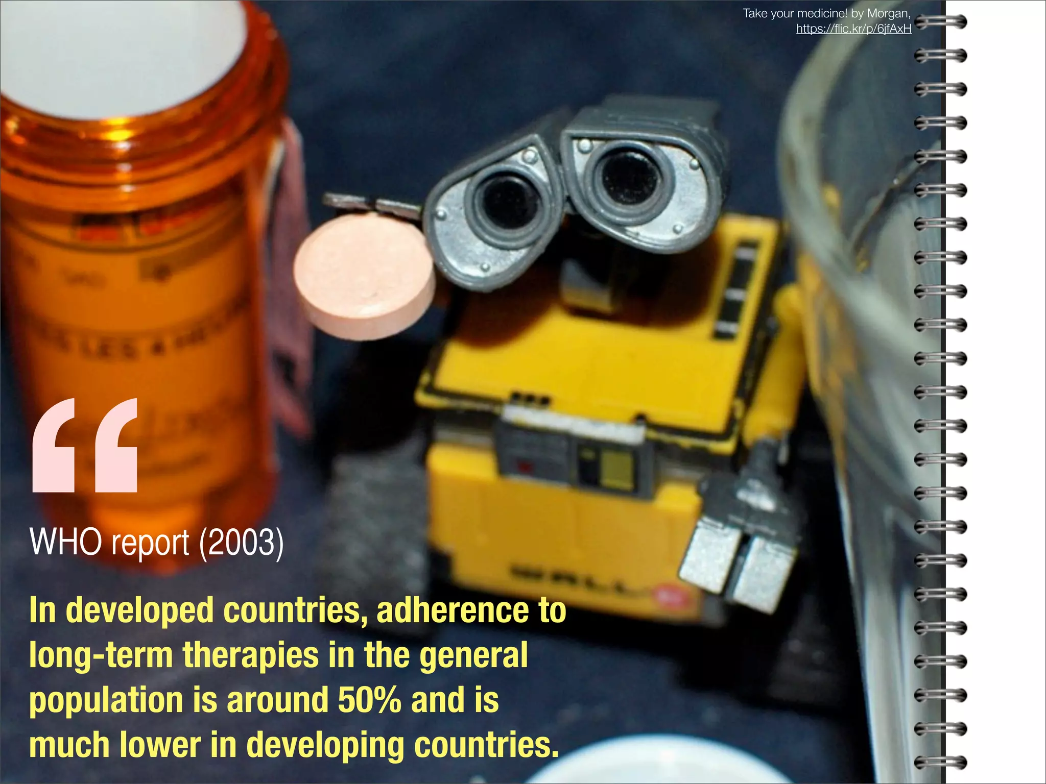 In developed countries, adherence to
long-term therapies in the general
population is around 50% and is
much lower in developing countries.
WHO report (2003)
“
Take your medicine! by Morgan,
https://ﬂic.kr/p/6jfAxH
 
