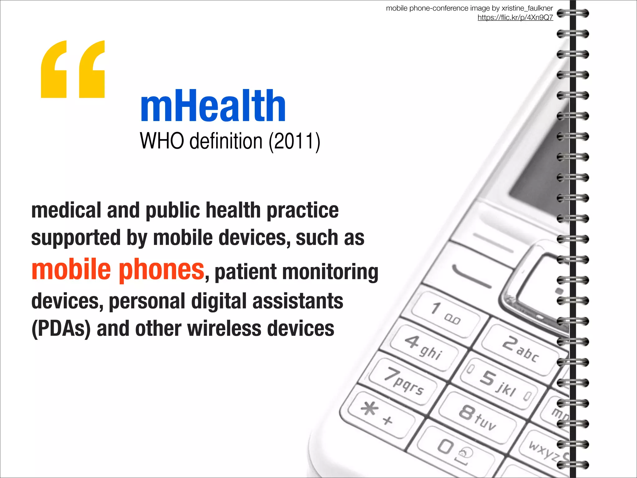 mobile phone-conference image by xristine_faulkner
https://ﬂic.kr/p/4Xn9Q7
medical and public health practice
supported by mobile devices, such as
mobile phones, patient monitoring
devices, personal digital assistants
(PDAs) and other wireless devices
“mHealth
WHO definition (2011)
 