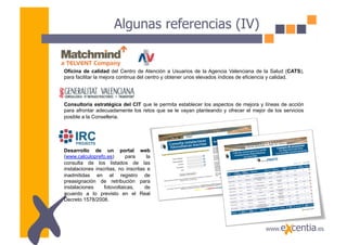 Algunas referencias (IV)


Oficina de calidad del Centro de Atención a Usuarios de la Agencia Valenciana de la Salud (CATS),
para facilitar la mejora continua del centro y obtener unos elevados índices de eficiencia y calidad.




Consultoría estratégica del CIT que le permita establecer los aspectos de mejora y líneas de acción
para afrontar adecuadamente los retos que se le vayan planteando y ofrecer el mejor de los servicios
posible a la Conselleria.




Desarrollo de un portal web
(www.calculoprefo.es)       para      la
consulta de los listados de las
instalaciones inscritas, no inscritas e
inadmitidas en el registro de
preasignación de retribución para
instalaciones     fotovoltaicas,     de
acuerdo a lo previsto en el Real
Decreto 1578/2008.
 