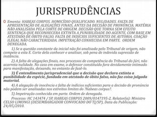 JURISPRUDÊNCIAS
0 Ementa: HABEAS CORPUS. HOMICÍDIO QUALIFICADO. NULIDADES. FALTA DE
APRESENTAÇÃO DE ALEGAÇÕES FINAIS, ANTES DA DECISÃO DE PRONÚNCIA. MATÉRIA
NÃO ANALISADA PELA CORTE DE ORIGEM. DECISÃO QUE TORNA SEM EFEITO
SENTENÇA QUE RECONHECERA EXTINTA A PUNIBILIDADE DO AGENTE, COM BASE EM

ATESTADO DE ÓBITO FALSO. FALTA DE INDÍCIOS SUFICIENTES DE AUTORIA. COAÇÃO
ILEGAL NÃO CARACTERIZADA. IMPETRAÇÃO CONHECIDA EM PARTE. ORDEM
DENEGADA.
1) Se a questão constante da inicial não foi analisada pelo Tribunal de origem, não
compete a esta E. Corte dela conhecer e analisar, sob pena de indevida supressão de
instância.
2) A falta de alegações finais, nos processos de competência do Tribunal do Júri, não
acarreta nulidade. No caso em exame, o defensor constituído fora devidamente intimado
para manifestação, deixando, no entanto de fazê-lo.
3) É entendimento jurisprudencial que a decisão que declara extinta a
punibilidade da espécie, fundada em atestado de óbito falso, não faz coisa julgada
material.
4) A alegação de inocência e falta de indícios suficientes para a decisão de pronúncia
não podem ser analisadas nos estreitos limites do ?habeas corpus?.
5) Impetração conhecida em parte. Ordem de denegada.
Processo: HC 143474 / SP, HABEAS CORPUS 2009/0147195-2, Relator(a): Ministro
CELSO LIMONGI (DESEMBARGADOR CONVOCADO DO TJ/SP), Data da Publicação:
24/05/2010.

 