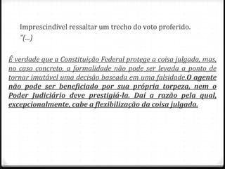 Imprescindível ressaltar um trecho do voto proferido.
"(...)
É verdade que a Constituição Federal protege a coisa julgada, mas,
no caso concreto, a formalidade não pode ser levada a ponto de
tornar imutável uma decisão baseada em uma falsidade.O agente
não pode ser beneficiado por sua própria torpeza, nem o
Poder Judiciário deve prestigiá-la. Daí a razão pela qual,
excepcionalmente, cabe a flexibilização da coisa julgada.

 
