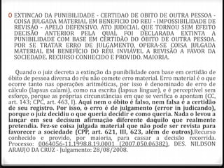 0 EXTINCAO DA PUNIBILIDADE - CERTIDAO DE OBITO DE OUTRA PESSOA -

COISA JULGADA MATERIAL EM BENEFICIO DO REU - IMPOSSIBILIDADE DE
REVISAO - APELO DEFENSIVO. ATO JUDICIAL QUE TORNOU SEM EFEITO
DECISÃO ANTERIOR PELA QUAL FOI DECLARADA EXTINTA A
PUNIBILIDADE COM BASE EM CERTIDÃO DO ÓBITO DE OUTRA PESSOA.
POR SE TRATAR ERRO DE JULGAMENTO, OPERA-SE COISA JULGADA
MATERIAL EM BENEFÍCIO DO RÉU. INVIÁVEL A REVISÃO A FAVOR DA
SOCIEDADE. RECURSO CONHECIDO E PROVIDO. MAIORIA.

Quando o juiz decreta a extinção da punibilidade com base em certidão de
óbito de pessoa diversa do réu não comete erro material. Erro material é o que
ocorre tanto nas operações aritméticas, por isso é denominado de erro de
cálculo (lapsus calami), como na escrita (lapsus linguæ), e é perceptível sem
esforço, porque as próprias circunstâncias em que se verifica o apontam (CC,
art. 143; CPC, art. 463, I). Aqui nem o óbito é falso, nem falsa é a certidão
de seu registro. Por isso, o erro é de julgamento (error in judicando),
porque o juiz decidiu o que queria decidir e como queria. Nada o levou a
lançar em seu decisum afirmação diferente daquilo que realmente
pretendia. Fez-se coisa julgada material que não pode ser revista para
favorecer a sociedade (CPP, art. 621, III, 623, além de outros).Recurso
conhecido e provido, por maioria, para cassar a decisão recorrida.
Processo: 0064056-11.1998.8.19.0001 (2007.050.06382), DES. NILDSON
ARAUJO DA CRUZ - Julgamento: 28/08/2008.

 