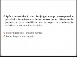 0 Após a consolidação da coisa julgada no processo penal, é

possível a interferência de um outro poder diferente do
Judiciário para modificar ou extinguir a condenação
criminal? - Joaquim Leitão Júnior

0 Poder Executivo – indulto e graça
0 Poder Legislativo - anistia

 