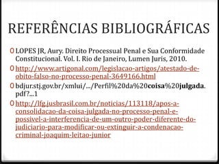 REFERÊNCIAS BIBLIOGRÁFICAS
0 LOPES JR, Aury. Direito Processual Penal e Sua Conformidade

Constitucional. Vol. I. Rio de Janeiro, Lumen Juris, 2010.
0 http://www.artigonal.com/legislacao-artigos/atestado-deobito-falso-no-processo-penal-3649166.html
0 bdjur.stj.gov.br/xmlui/.../Perfil%20da%20coisa%20julgada.
pdf?...1
0 http://lfg.jusbrasil.com.br/noticias/113118/apos-aconsolidacao-da-coisa-julgada-no-processo-penal-epossivel-a-interferencia-de-um-outro-poder-diferente-dojudiciario-para-modificar-ou-extinguir-a-condenacaocriminal-joaquim-leitao-junior

 