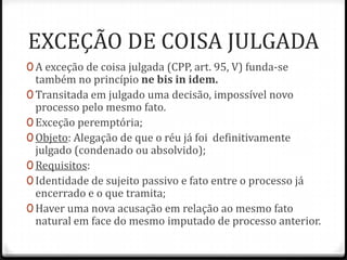 EXCEÇÃO DE COISA JULGADA
0 A exceção de coisa julgada (CPP, art. 95, V) funda-se

também no princípio ne bis in idem.
0 Transitada em julgado uma decisão, impossível novo
processo pelo mesmo fato.
0 Exceção peremptória;
0 Objeto: Alegação de que o réu já foi definitivamente
julgado (condenado ou absolvido);
0 Requisitos:
0 Identidade de sujeito passivo e fato entre o processo já
encerrado e o que tramita;
0 Haver uma nova acusação em relação ao mesmo fato
natural em face do mesmo imputado de processo anterior.

 