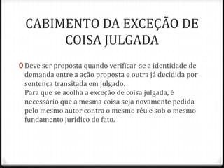 CABIMENTO DA EXCEÇÃO DE
COISA JULGADA
0 Deve ser proposta quando verificar-se a identidade de

demanda entre a ação proposta e outra já decidida por
sentença transitada em julgado.
Para que se acolha a exceção de coisa julgada, é
necessário que a mesma coisa seja novamente pedida
pelo mesmo autor contra o mesmo réu e sob o mesmo
fundamento jurídico do fato.

 