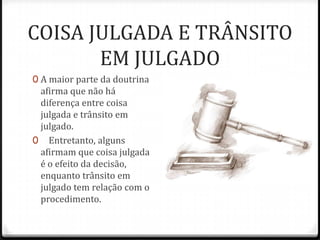 COISA JULGADA E TRÂNSITO
EM JULGADO
0 A maior parte da doutrina

afirma que não há
diferença entre coisa
julgada e trânsito em
julgado.
0 Entretanto, alguns
afirmam que coisa julgada
é o efeito da decisão,
enquanto trânsito em
julgado tem relação com o
procedimento.

 