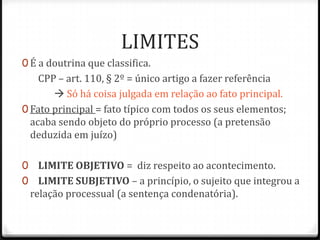 LIMITES
0 É a doutrina que classifica.

CPP – art. 110, § 2º = único artigo a fazer referência
 Só há coisa julgada em relação ao fato principal.
0 Fato principal = fato típico com todos os seus elementos;
acaba sendo objeto do próprio processo (a pretensão
deduzida em juízo)
0 LIMITE OBJETIVO = diz respeito ao acontecimento.
0 LIMITE SUBJETIVO – a princípio, o sujeito que integrou a

relação processual (a sentença condenatória).

 
