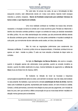 XXXX XXXXX ADVOCACIA
Assessoria Jurídica Digital
Rua XXXXXXXXXXXXXXXXX N. 000, sala 00, Centro, ................./UF, CEP 00000-000.
E-mail: advxxxx@oab.com.br
10
Por outro lado, há provas nos autos, de que a formalização do título
exequendo encobriu valor efetivamente devido em mútuo rural anterior, fazendo incidir encargos
indevidos e, portanto, inexigíveis. Desvio de finalidade comprovado para satisfazer interesse do
banco credor, o que importa em nulidade.
Uma nova realidade contratual se manifesta nos nossos dias, tornando
necessária a vinculação da teoria do contrato com a base econômica geral. Percebe-se nitidamente o
declínio dos chamados contratos paritários e surgem os contratos de massa, por absoluta necessidade
de tráfico jurídico. Há uma nítida standardização dos contratos, que são previamente definidos através
de cláusulas contratuais gerais, elaboradas por uma das partes contratantes e impostas à aceitação da
outra parte, que normalmente não tem alternativa senão aceitar, em bloco, tais cláusulas.
Não há mais as negociações preliminares para acertamento dos
interesses conflitantes. O comércio jurídico torna-se despersonalizado. A liberdade contratual torna-se
apenas um ideal - inexiste na prática. É cada vez mais reduzida a liberdade de dispor sobre os
contratos.
Na lição de Washington de Barros Monteiro, não ocorre a novação,
quando à obrigação apenas são adicionadas novas garantias, quando se concede moratória ao
devedor, quando lhe defere abatimento do preço, maiores facilidades de pagamento ou reforma do
título (Curso de Direito Civil, Ed. Saraiva, 4/297).
Só implicaria na intenção de novar se houvesse a inequívoca
comprovação do assentimento tanto do credor, como também do devedor. Isso não restou demonstrado
no caso presente. Na realidade, o que ocorreu foi a simples substituição do título da dívida, inserindo
nesta outra modalidade de garantia, representada pela hipoteca cedular, em bens imóveis do avalista.
Contudo, a dívida permaneceu, ocorrendo mera dilação do prazo para seu pagamento, com inclusão de
taxas de juros, sem que se tenha a efetiva comprovação de que as novas taxas tenham resultado em
situação menos gravosa para os devedores.
 