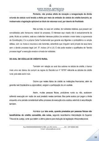 XXXX XXXXX ADVOCACIA
Assessoria Jurídica Digital
Rua XXXXXXXXXXXXXXXXX N. 000, sala 00, Centro, ................./UF, CEP 00000-000.
E-mail: advxxxx@oab.com.br
11
Portanto, não produz efeito de novação a renegociação de dívida
oriunda de cédula rural levada a efeito por meio de emissão de cédula de crédito bancário, se
inobservada a legislação aplicável ao título de natureza rural, por desvio de finalidade .
Não se trata, no caso em análise, de nulidades relativas, que possam ser
convalidadas pelo transcurso natural do processo. O interesse aqui visado não é exclusivamente da
parte. Muito ao contrário, está-se a defender interesse público (na verdade o maior deles: a supremacia
da Constituição). E é a própria Carta Fundamental que garante aos litigantes o contraditório e a ampla
defesa, com os meios e recursos a ela inerentes, advertindo que ninguém será privado de seus bens
sem o devido processo legal (art. 5º, incisos LIV e LV). E não pode receber o qualificativo de "devido
processo legal" a execução eivada e crivada de nulidades.
DO AVAL EM CÉDULAS DE CRÉDITO RURAL
Também em relação ao aval dos autores na cédula de crédito, o banco
mais uma vez deixou de cumprir as regras do Decreto-Lei nº 167/67 referente as cédulas de crédito
rural, pois este aval é nulo.
Ocorre que nestes títulos de crédito as instituições financeiras, além da
garantia real (hipotecária ou pignoratícia), exigiam a participação de um avalista.
Assim, muitas pessoas físicas, produtores rurais ou não, acabaram
sofrendo execução em razão de aval prestado nestas cambiais. Boa parte acabou por pagar a dívida
enquanto uma parcela considerável sofreu processo de execução e/ou acabou aderindo à securitização
também.
Acontece que tais avais, quando prestados por pessoas físicas não
beneficiárias do crédito concedido, são nulos, segundo recentíssima interpretação do Superior
Tribunal de Justiça, corte que detém a última palavra para tradução da legislação infraconstitucional.
 