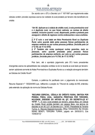 XXXX XXXXX ADVOCACIA
Assessoria Jurídica Digital
Rua XXXXXXXXXXXXXXXXX N. 000, sala 00, Centro, ................./UF, CEP 00000-000.
E-mail: advxxxx@oab.com.br
12
De acordo com o STJ o Decreto Lei n° 167/1967 que regulamenta estas
cédulas contém previsão expressa acerca da nulidade do aval prestado por terceiro não beneficiário do
crédito:
“Art 60. Aplicam-se à cédula de crédito rural, à nota promissória rural
e à duplicata rural, no que forem cabíveis, as normas de direito
cambial, inclusive quanto a aval, dispensado, porém o protesto para
assegurar o direito de regresso contra endossantes e seus avalistas.
…
§ 2º É nulo o aval dado em Nota Promissória Rural ou Duplicata
Rural, salvo quando dado pelas pessoas físicas participantes da
empresa emitente ou por outras pessoas jurídicas. (Incluído pela Lei
nº 6.754, de 17.12.1979)
§ 3º Também são nulas quaisquer outras garantias, reais ou
pessoais, salvo quando prestadas pelas pessoas físicas
participantes da empresa emitente, por esta ou por outras pessoas
jurídicas. (Incluído pela Lei nº 6.754, de 17.12.1979).”
Pois bem, até o apontado julgamento pelo STJ havia precedentes
divergentes acerca da aplicabilidade das vedações contidas na lei no tocante ao aval dado por terceiro:
seriam aplicáveis somente às Notas Promissórias e Duplicatas Rurais ou a vedação abrangeria também
as Cédulas de Crédito Rural?
Contudo, a polêmica foi pacificada com o julgamento do mencionado
Recurso Especial n° 1353244/MS que, ratificando a posição do Tribunal de Justiça de MS, entendeu
pela extensão da aplicação da norma às Cédulas Rurais:
“RECURSO ESPECIAL. CÉDULA DE CRÉDITO RURAL EMITIDA POR
PESSOA FÍSICA. AVAL. GARANTIA PRESTADA POR TERCEIRO.
NULIDADE. EXEGESE DO ARTIGO 60, §3º, DO DECRETO-LEI N.º
167/67. 1.- É nulo o aval prestado por terceiro, pessoa física, em Cédula
de Crédito Rural emitida também por pessoa física, nos termos do
disposto no art. 60, § 3º, do Decreto-Lei n. 167/67. Precedente da Terceira
Turma. 2.- Recurso Especial improvido. (REsp 1353244/MS, Rel. Ministro
SIDNEI BENETI, TERCEIRA TURMA, julgado em 28/05/2013, DJe
10/06/2013)”
 