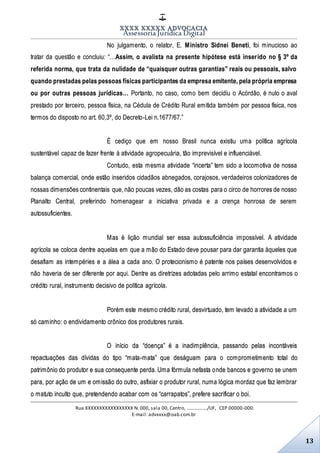 XXXX XXXXX ADVOCACIA
Assessoria Jurídica Digital
Rua XXXXXXXXXXXXXXXXX N. 000, sala 00, Centro, ................./UF, CEP 00000-000.
E-mail: advxxxx@oab.com.br
13
No julgamento, o relator, E. Ministro Sidnei Beneti, foi minucioso ao
tratar da questão e concluiu: “…Assim, o avalista na presente hipótese está inserido no § 3º da
referida norma, que trata da nulidade de “quaisquer outras garantias” reais ou pessoais, salvo
quando prestadas pelas pessoas físicas participantes da empresa emitente, pela própria empresa
ou por outras pessoas jurídicas… Portanto, no caso, como bem decidiu o Acórdão, é nulo o aval
prestado por terceiro, pessoa física, na Cédula de Crédito Rural emitida também por pessoa física, nos
termos do disposto no art. 60,3º, do Decreto-Lei n.1677/67.”
É cediço que em nosso Brasil nunca existiu uma política agrícola
sustentável capaz de fazer frente à atividade agropecuária, tão imprevisível e influenciável.
Contudo, esta mesma atividade “incerta” tem sido a locomotiva de nossa
balança comercial, onde estão inseridos cidadãos abnegados, corajosos, verdadeiros colonizadores de
nossas dimensões continentais que, não poucas vezes, dão as costas para o circo de horrores de nosso
Planalto Central, preferindo homenagear a iniciativa privada e a crença honrosa de serem
autossuficientes.
Mas é lição mundial ser essa autossuficiência impossível. A atividade
agrícola se coloca dentre aquelas em que a mão do Estado deve pousar para dar garantia àqueles que
desafiam as intempéries e a álea a cada ano. O protecionismo é patente nos países desenvolvidos e
não haveria de ser diferente por aqui. Dentre as diretrizes adotadas pelo arrimo estatal encontramos o
crédito rural, instrumento decisivo de política agrícola.
Porém este mesmo crédito rural, desvirtuado, tem levado a atividade a um
só caminho: o endividamento crônico dos produtores rurais.
O início da “doença” é a inadimplência, passando pelas incontáveis
repactuações das dívidas do tipo “mata-mata” que deságuam para o comprometimento total do
patrimônio do produtor e sua consequente perda. Uma fórmula nefasta onde bancos e governo se unem
para, por ação de um e omissão do outro, asfixiar o produtor rural, numa lógica mordaz que faz lembrar
o matuto inculto que, pretendendo acabar com os “carrapatos”, prefere sacrificar o boi.
 