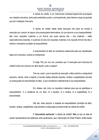 XXXX XXXXX ADVOCACIA
Assessoria Jurídica Digital
Rua XXXXXXXXXXXXXXXXX N. 000, sala 00, Centro, ................./UF, CEP 00000-000.
E-mail: advxxxx@oab.com.br
15
A cédula de crédito, é um instrumento contratual largamente empregado
nas relações bancárias, tanto pela praticidade quanto, e principalmente, pela intensiva carga de garantia
que dá à instituição financeira.
A cédula de crédito objeto desta execução não pode ser levada à
execução por carecer de alguns dos pressupostos elementares, do que decorre a sua inexequibilidade.
São cinco requisitos materiais e um formal, dos quais apenas três – dos materiais – estão
essencialmente presentes. A ausência de dois dos requisitos materiais e do requisito formal não dão à
cédula a necessária condição de exequibilidade.
A executividade do título se caracteriza exatamente pela sua classificação
legal como executivo, judicial ou extrajudicial.
O artigo 783, por sua vez, preceitua que “a execução para cobrança de
crédito fundar-se-á sempre em título líquido, certo e exigível”.
Tem-se, assim, que é requisito da execução o título judicial ou extrajudicial
executivo, líquido, certo e exigível. A reunião destes atributos (liquidez, certeza e exigibilidade) somada
ao pressuposto da executividade do título, é que caracteriza materialmente a sua exequibilidade.
Em síntese, são cinco os requisitos materiais para que se aperfeiçoe a
exequibilidade: 1) a existência de um título; 2) a liquidez; 3) a certeza; 4) a exigibilidade; 5) a
executividade.
Dito isto, cabe perquirir a respeito da exequibilidade (condição de título,
liquidez, certeza, exigibilidade, executividade e adequação procedimental) da cédula de crédito.
É “documento particular” a cédula de crédito? Sim, já que se trata de
escrito representando ato celebrado entre particulares, sem intervenção do Poder Público. Então desde
 