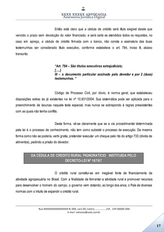 XXXX XXXXX ADVOCACIA
Assessoria Jurídica Digital
Rua XXXXXXXXXXXXXXXXX N. 000, sala 00, Centro, ................./UF, CEP 00000-000.
E-mail: advxxxx@oab.com.br
17
Então está claro que a cédula de crédito será título exigível desde que
vencido o prazo sem devolução do valor financiado, e será certo se atendidos todos os requisitos, no
caso em apreço, a cédula de crédito firmada com o banco, não consta a assinatura das duas
testemunhas ser considerado título executivo, conforme estabelece o art. 784, inciso III, abaixo
transcrito:
“Art. 784 – São títulos executivos extrajudiciais;
[.....]
III – o documento particular assinado pelo devedor e por 2 (duas)
testemunhas. ”
Código de Processo Civil, por óbvio, é norma geral, que estabeleceu
disposições extras às já existentes na lei nº 10.931/2004. Sua sistemática pode ser aplicada para o
preenchimento de lacunas naquele texto especial, mas nunca se sobrepondo à regras preexistentes
com as quais não tenha conflito.
Desta forma, vê-se claramente que se a via procedimental determinada
pela lei é o processo de conhecimento, não tem como subsistir o processo de execução. Da mesma
forma como não se poderia, verbi gratia, pretender executar um cheque pelo rito do artigo 733 (dívida de
alimentos), pedindo a prisão do devedor.
DA CÉDULA DE CREDITO RURAL PIGNORATÍCIO INSTITUIDA PELO
DECRETO-LEI Nº 167/67
O crédito rural constitui-se em inegável fonte de financiamento da
atividade agropecuária no Brasil. Com a finalidade de fomentar a atividade rural e promover recursos
para desenvolver o homem do campo, o governo vem dotando, ao longo dos anos, o País de diversas
normas com o intuito de expandir o crédito rural.
 