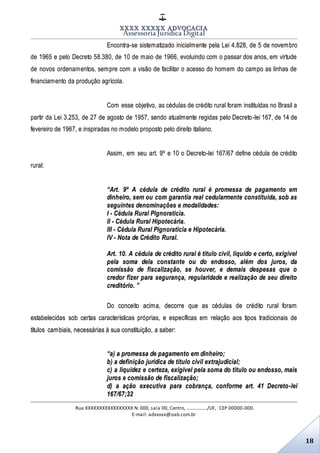 XXXX XXXXX ADVOCACIA
Assessoria Jurídica Digital
Rua XXXXXXXXXXXXXXXXX N. 000, sala 00, Centro, ................./UF, CEP 00000-000.
E-mail: advxxxx@oab.com.br
18
Encontra-se sistematizado inicialmente pela Lei 4.828, de 5 de novembro
de 1965 e pelo Decreto 58.380, de 10 de maio de 1966, evoluindo com o passar dos anos, em virtude
de novos ordenamentos, sempre com a visão de facilitar o acesso do homem do campo as linhas de
financiamento da produção agrícola.
Com esse objetivo, as cédulas de crédito rural foram instituídas no Brasil a
partir da Lei 3.253, de 27 de agosto de 1957, sendo atualmente regidas pelo Decreto-lei 167, de 14 de
fevereiro de 1967, e inspiradas no modelo proposto pelo direito italiano.
Assim, em seu art. 9º e 10 o Decreto-lei 167/67 define cédula de crédito
rural:
“Art. 9º A cédula de crédito rural é promessa de pagamento em
dinheiro, sem ou com garantia real cedularmente constituída, sob as
seguintes denominações e modalidades:
I - Cédula Rural Pignoratícia.
II - Cédula Rural Hipotecária.
III - Cédula Rural Pignoratícia e Hipotecária.
IV - Nota de Crédito Rural.
Art. 10. A cédula de crédito rural é título civil, líquido e certo, exigível
pela soma dela constante ou do endosso, além dos juros, da
comissão de fiscalização, se houver, e demais despesas que o
credor fizer para segurança, regularidade e realização de seu direito
creditório. ”
Do conceito acima, decorre que as cédulas de crédito rural foram
estabelecidas sob certas características próprias, e específicas em relação aos tipos tradicionais de
títulos cambiais, necessárias à sua constituição, a saber:
“a) a promessa de pagamento em dinheiro;
b) a definição jurídica de título civil extrajudicial;
c) a liquidez e certeza, exigível pela soma do título ou endosso, mais
juros e comissão de fiscalização;
d) a ação executiva para cobrança, conforme art. 41 Decreto-lei
167/67;32
 