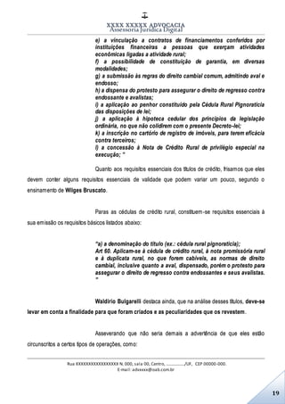 XXXX XXXXX ADVOCACIA
Assessoria Jurídica Digital
Rua XXXXXXXXXXXXXXXXX N. 000, sala 00, Centro, ................./UF, CEP 00000-000.
E-mail: advxxxx@oab.com.br
19
e) a vinculação a contratos de financiamentos conferidos por
instituições financeiras a pessoas que exerçam atividades
econômicas ligadas a atividade rural;
f) a possibilidade de constituição de garantia, em diversas
modalidades;
g) a submissão às regras do direito cambial comum, admitindo aval e
endosso;
h) a dispensa do protesto para assegurar o direito de regresso contra
endossante e avalistas;
i) a aplicação ao penhor constituído pela Cédula Rural Pignoratícia
das disposições de lei;
j) a aplicação à hipoteca cedular dos princípios da legislação
ordinária, no que não colidirem com o presente Decreto-lei;
k) a inscrição no cartório de registro de imóveis, para terem eficácia
contra terceiros;
l) a concessão à Nota de Crédito Rural de privilégio especial na
execução; ”
Quanto aos requisitos essenciais dos títulos de crédito, frisamos que eles
devem conter alguns requisitos essenciais de validade que podem variar um pouco, segundo o
ensinamento de Wilges Bruscato.
Paras as cédulas de crédito rural, constituem-se requisitos essenciais à
sua emissão os requisitos básicos listados abaixo:
“a) a denominação do título (ex.: cédula rural pignoratícia);
Art 60. Aplicam-se à cédula de crédito rural, à nota promissória rural
e à duplicata rural, no que forem cabíveis, as normas de direito
cambial, inclusive quanto a aval, dispensado, porém o protesto para
assegurar o direito de regresso contra endossantes e seus avalistas.
”
Waldirio Bulgarelli destaca ainda, que na análise desses títulos, deve-se
levar em conta a finalidade para que foram criados e as peculiaridades que os revestem.
Asseverando que não seria demais a advertência de que eles estão
circunscritos a certos tipos de operações, como:
 
