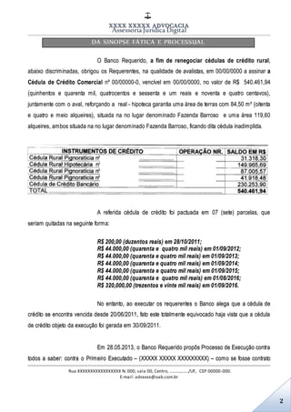 XXXX XXXXX ADVOCACIA
Assessoria Jurídica Digital
Rua XXXXXXXXXXXXXXXXX N. 000, sala 00, Centro, ................./UF, CEP 00000-000.
E-mail: advxxxx@oab.com.br
2
DA SINOPSE FÁTICA E PROCESSUAL
O Banco Requerido, a fim de renegociar cédulas de crédito rural,
abaixo discriminadas, obrigou os Requerentes, na qualidade de avalistas, em 00/00/0000 a assinar a
Cédula de Crédito Comercial nº 00/00000-0, vencível em 00/00/0000, no valor de R$ 540.461,94
(quinhentos e quarenta mil, quatrocentos e sessenta e um reais e noventa e quatro centavos),
juntamente com o aval, reforçando a real - hipoteca garantia uma área de terras com 84,50 m² (oitenta
e quatro e meio alqueires), situada na no lugar denominado Fazenda Barroso e uma área 119,60
alqueires, ambos situada na no lugar denominado Fazenda Barroso, ficando dita cédula inadimplida.
A referida cédula de crédito foi pactuada em 07 (sete) parcelas, que
seriam quitadas na seguinte forma:
R$ 200,00 (duzentos reais) em 28/10/2011;
R$ 44.000,00 (quarenta e quatro mil reais) em 01/09/2012;
R$ 44.000,00 (quarenta e quatro mil reais) em 01/09/2013;
R$ 44.000,00 (quarenta e quatro mil reais) em 01/09/2014;
R$ 44.000,00 (quarenta e quatro mil reais) em 01/09/2015;
R$ 44.000,00 (quarenta e quatro mil reais) em 01/08/2016;
R$ 320,000,00 (trezentos e vinte mil reais) em 01/09/2016.
No entanto, ao executar os requerentes o Banco alega que a cédula de
crédito se encontra vencida desde 20/06/2011, fato este totalmente equivocado haja vista que a cédula
de crédito objeto da execução foi gerada em 30/09/2011.
Em 28.05.2013, o Banco Requerido propôs Processo de Execução contra
todos a saber: contra o Primeiro Executado – (XXXXX XXXXX XXXXXXXXX) – como se fosse contrato
 